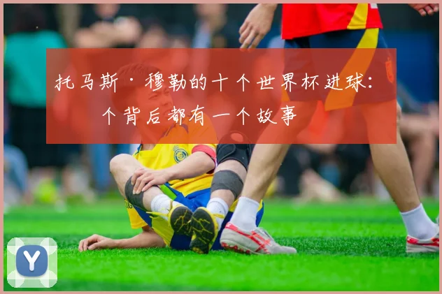 托马斯·穆勒的十个世界杯进球：每个背后都有一个故事