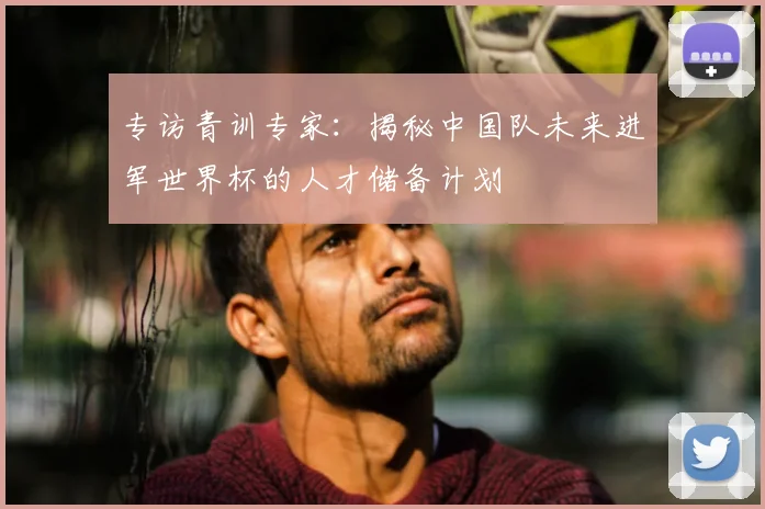 专访青训专家:揭秘中国队未来进军世界杯的人才储备计划