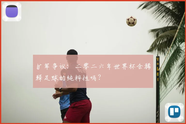 扩军争议：二零二六年世界杯会稀释足球的纯粹性吗？