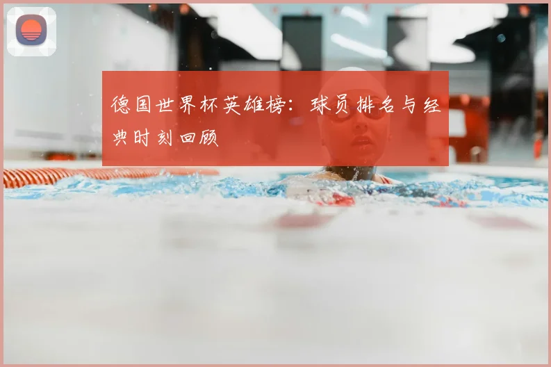 德国世界杯英雄榜：球员排名与经典时刻回顾