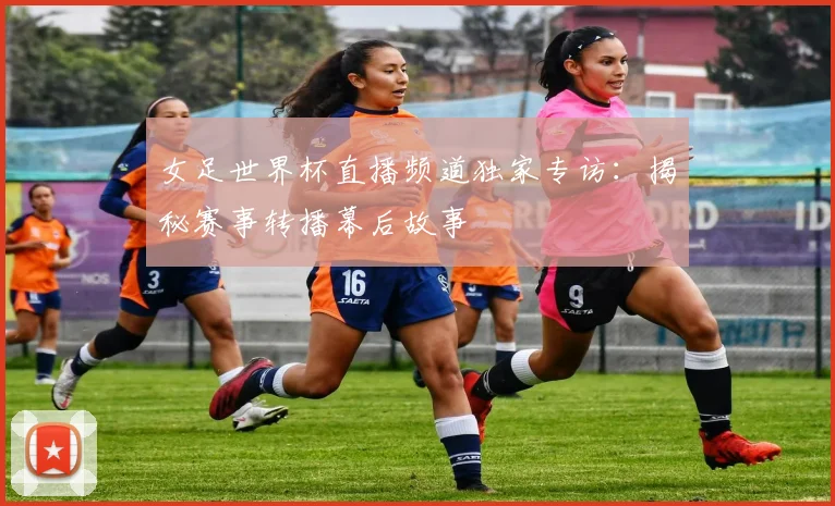 女足世界杯直播频道独家专访:揭秘赛事转播幕后故事