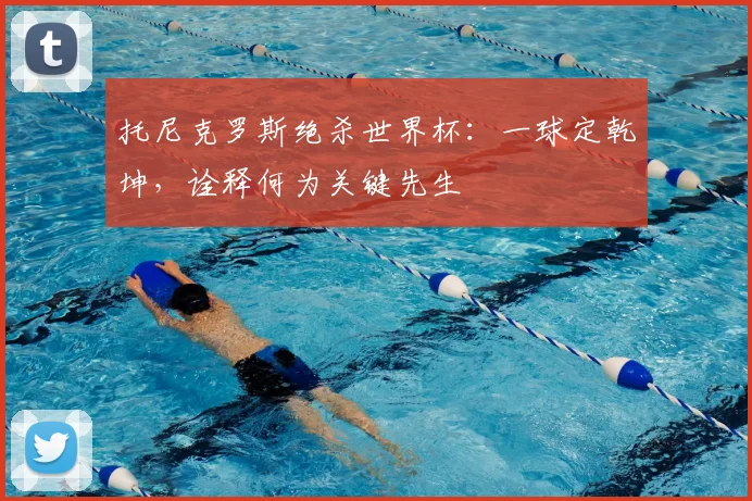 托尼克罗斯绝杀世界杯：一球定乾坤，诠释何为关键先生