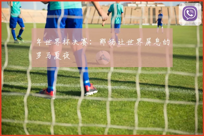 年世界杯决赛:那场让世界屏息的罗马夏夜
