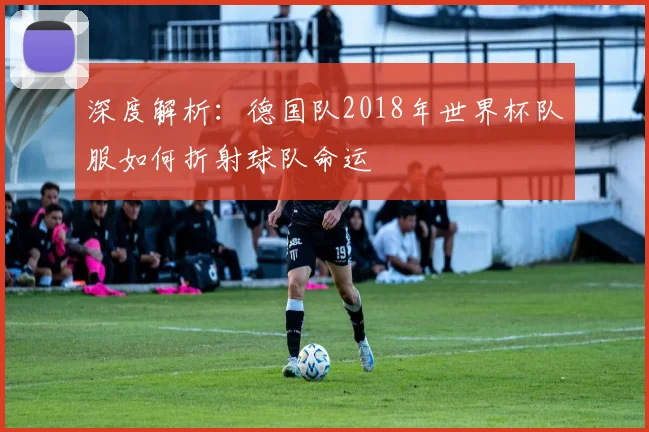 深度解析：德国队2018年世界杯队服如何折射球队命运