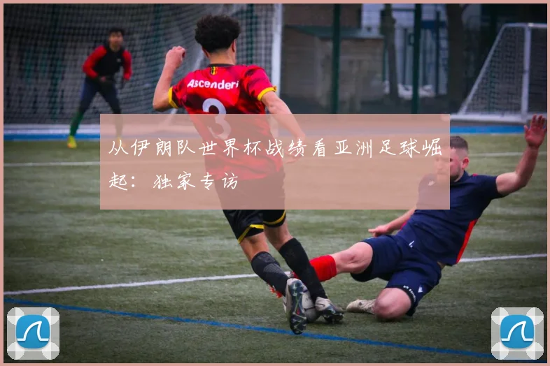 从伊朗队世界杯战绩看亚洲足球崛起：独家专访