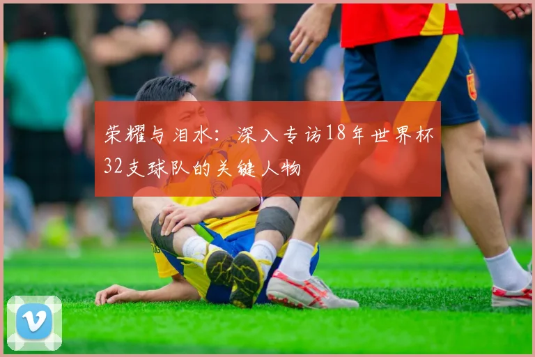 荣耀与泪水：深入专访18年世界杯32支球队的关键人物