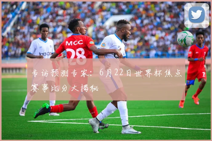 专访预测专家：6月22日世界杯焦点赛事比分大揭秘
